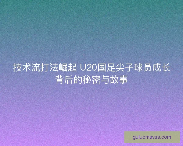 技术流打法崛起 U20国足尖子球员成长背后的秘密与故事